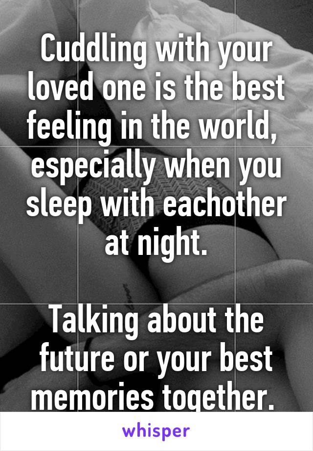 Cuddling with your loved one is the best feeling in the world,  especially when you sleep with eachother at night.

Talking about the future or your best memories together. 