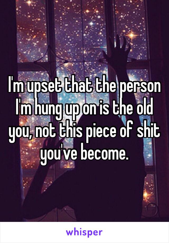 I'm upset that the person I'm hung up on is the old you, not this piece of shit you've become. 