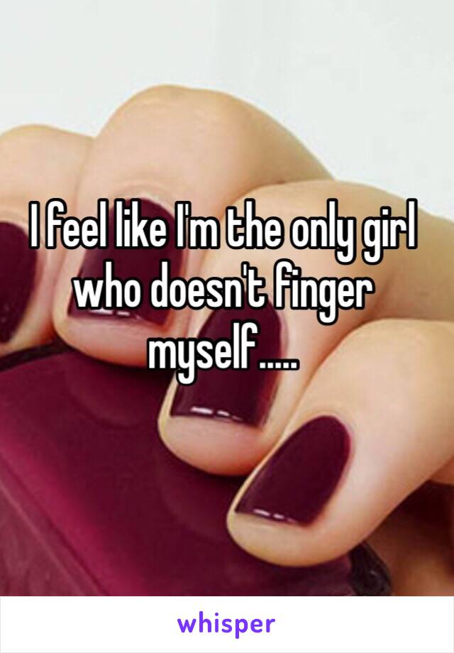 I feel like I'm the only girl who doesn't finger myself.....