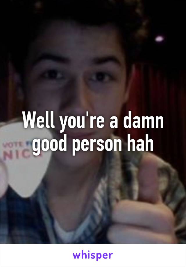 Well you're a damn good person hah