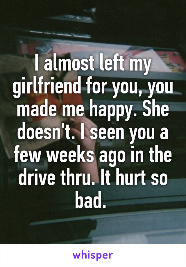 I almost left my girlfriend for you, you made me happy. She doesn't. I seen you a few weeks ago in the drive thru. It hurt so bad. 