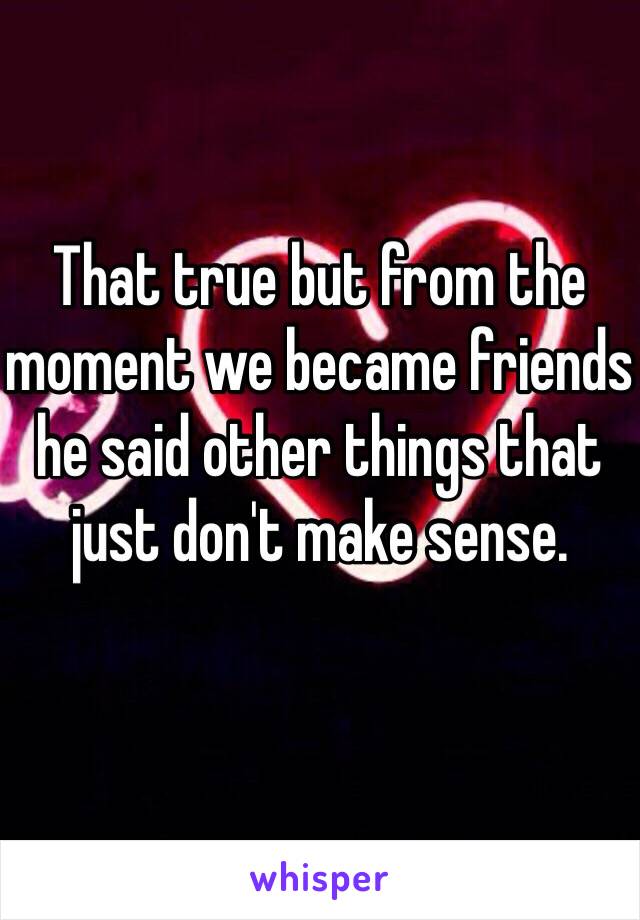 That true but from the moment we became friends he said other things that just don't make sense. 