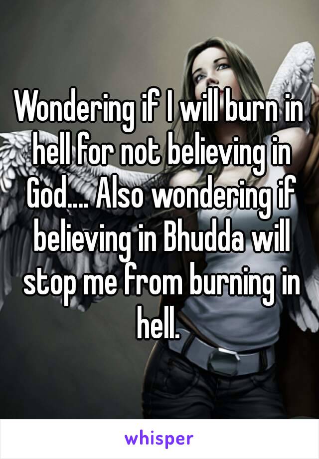 Wondering if I will burn in hell for not believing in God.... Also wondering if believing in Bhudda will stop me from burning in hell. 