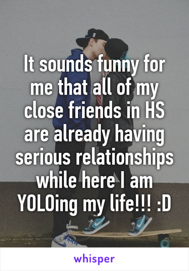 It sounds funny for me that all of my close friends in HS are already having serious relationships while here I am YOLOing my life!!! :D