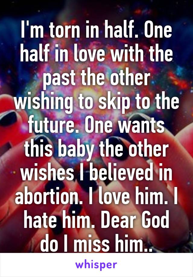 I'm torn in half. One half in love with the past the other wishing to skip to the future. One wants this baby the other wishes I believed in abortion. I love him. I hate him. Dear God do I miss him..