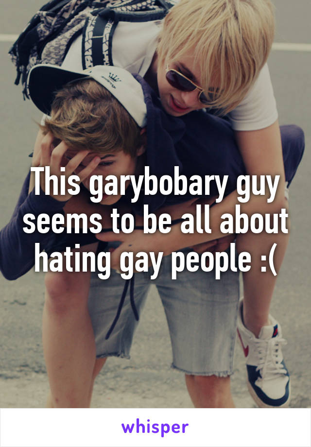 This garybobary guy seems to be all about hating gay people :(