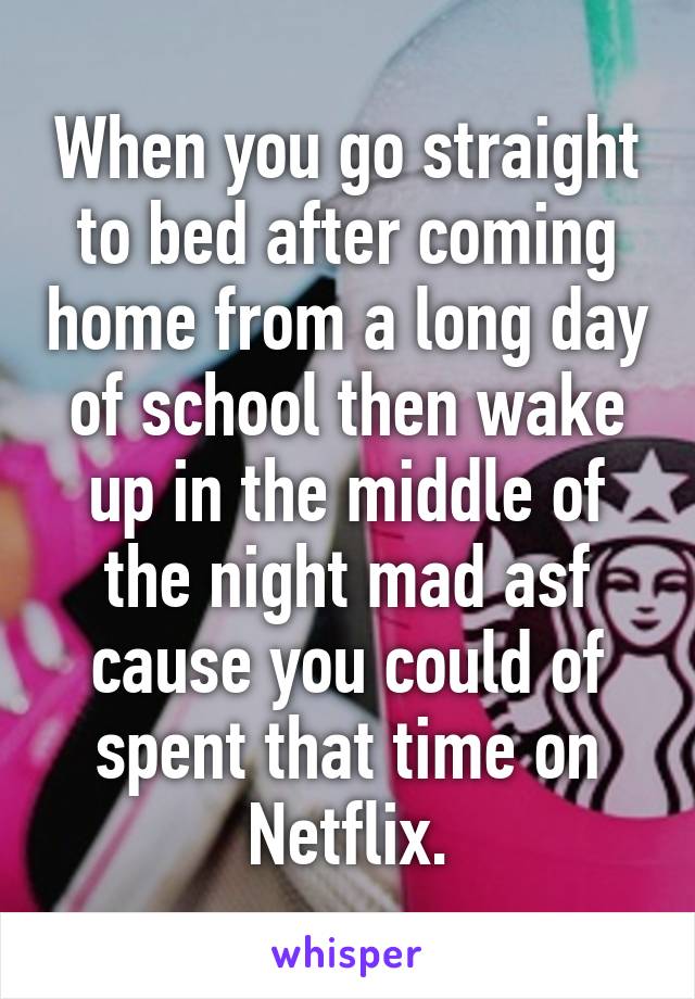 When you go straight to bed after coming home from a long day of school then wake up in the middle of the night mad asf cause you could of spent that time on Netflix.