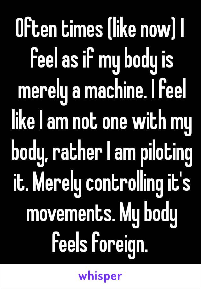 Often times (like now) I feel as if my body is merely a machine. I feel like I am not one with my body, rather I am piloting it. Merely controlling it's movements. My body feels foreign. 