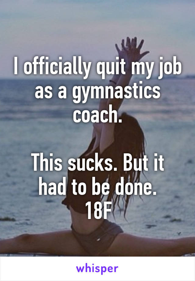 I officially quit my job as a gymnastics coach.

This sucks. But it had to be done.
18F