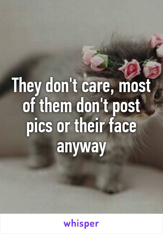 They don't care, most of them don't post pics or their face anyway