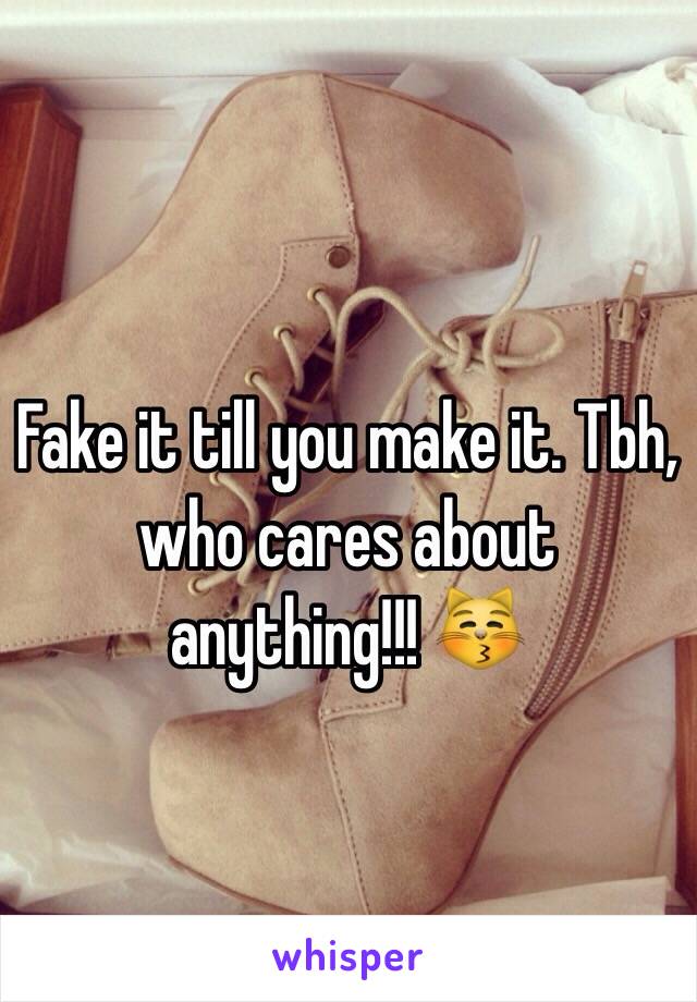 Fake it till you make it. Tbh, who cares about anything!!! 😽
