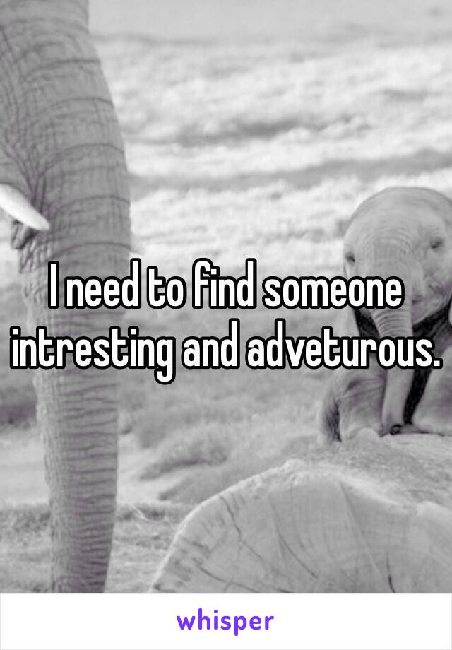 I need to find someone intresting and adveturous.