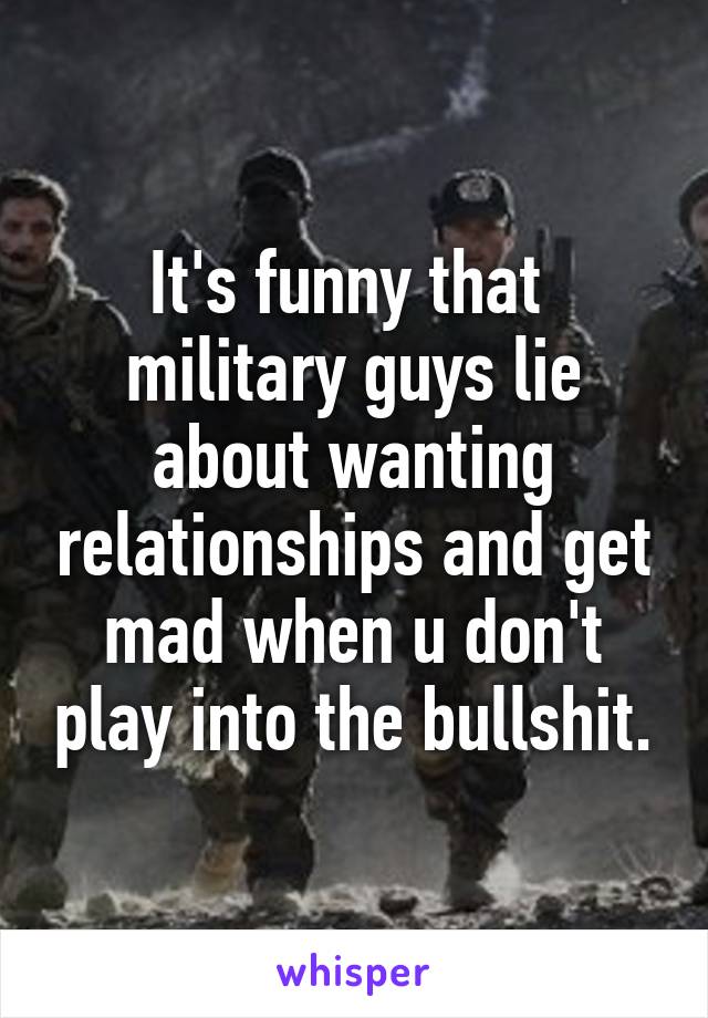 It's funny that  military guys lie about wanting relationships and get mad when u don't play into the bullshit.
