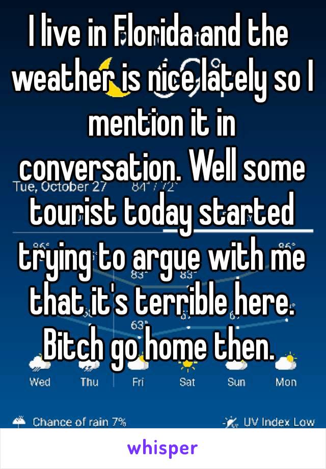 I live in Florida and the weather is nice lately so I mention it in conversation. Well some tourist today started trying to argue with me that it's terrible here. Bitch go home then. 