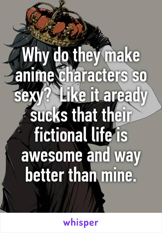 Why do they make anime characters so sexy?  Like it aready sucks that their fictional life is awesome and way better than mine.