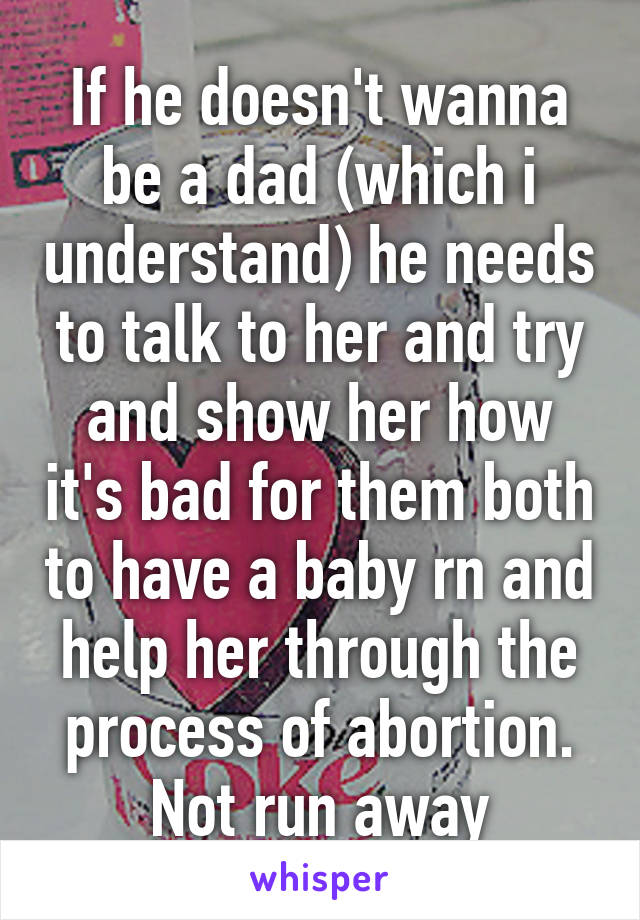 If he doesn't wanna be a dad (which i understand) he needs to talk to her and try and show her how it's bad for them both to have a baby rn and help her through the process of abortion. Not run away