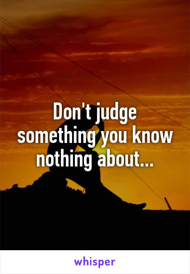 Don't judge something you know nothing about...