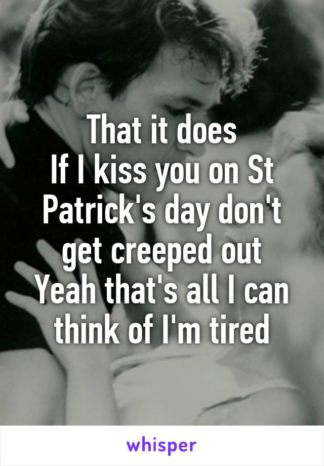 That it does
If I kiss you on St Patrick's day don't get creeped out
Yeah that's all I can think of I'm tired