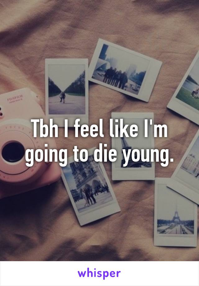 Tbh I feel like I'm going to die young.