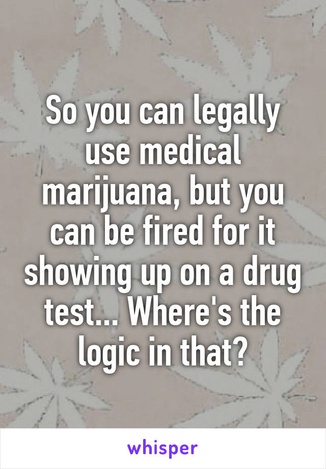 So you can legally use medical marijuana, but you can be fired for it showing up on a drug test... Where's the logic in that?