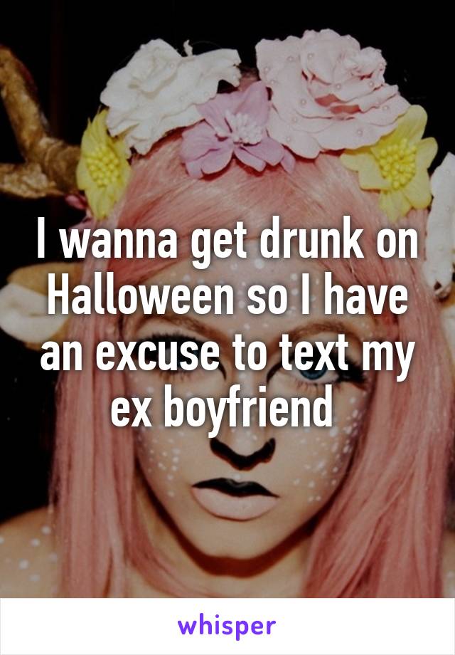 I wanna get drunk on Halloween so I have an excuse to text my ex boyfriend 