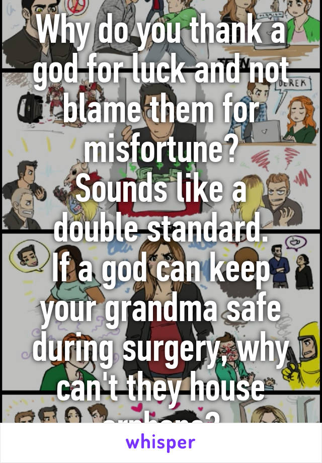 Why do you thank a god for luck and not blame them for misfortune?
Sounds like a double standard.
If a god can keep your grandma safe during surgery, why can't they house orphans?