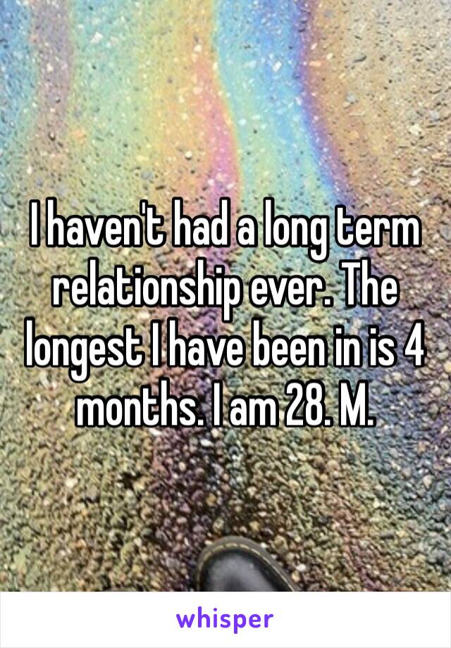 I haven't had a long term relationship ever. The longest I have been in is 4 months. I am 28. M.