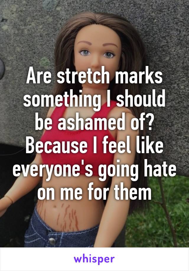 Are stretch marks something I should be ashamed of? Because I feel like everyone's going hate on me for them