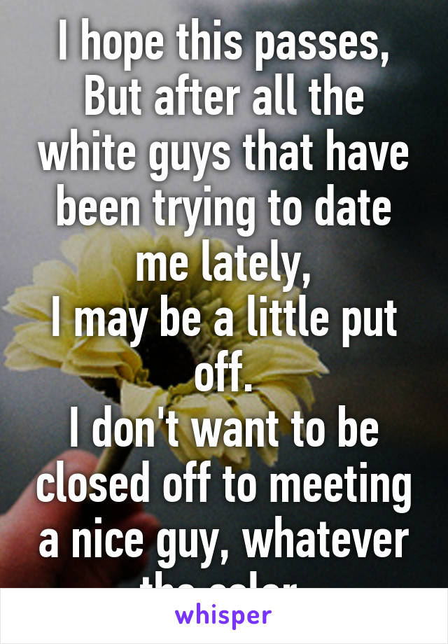 I hope this passes,
But after all the white guys that have been trying to date me lately,
I may be a little put off.
I don't want to be closed off to meeting a nice guy, whatever the color.