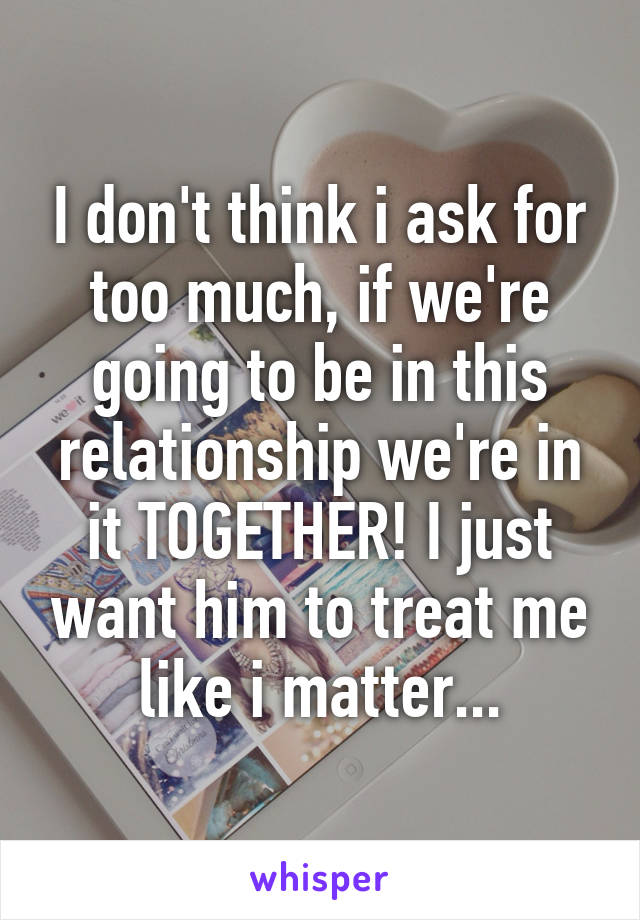 I don't think i ask for too much, if we're going to be in this relationship we're in it TOGETHER! I just want him to treat me like i matter...