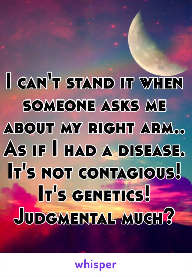 I can't stand it when someone asks me about my right arm.. As if I had a disease. It's not contagious! It's genetics! Judgmental much?