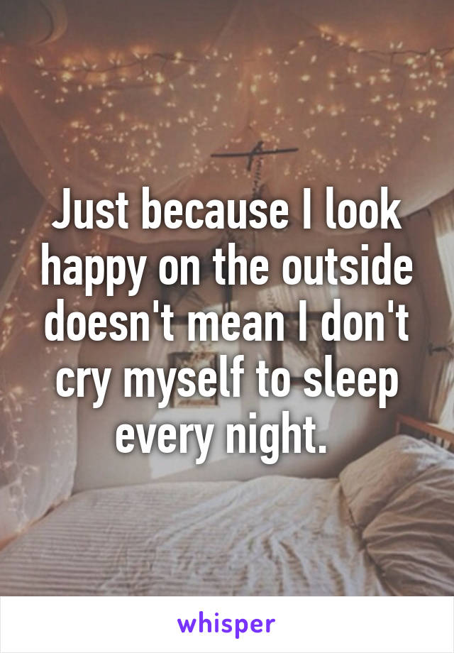 Just because I look happy on the outside doesn't mean I don't cry myself to sleep every night. 