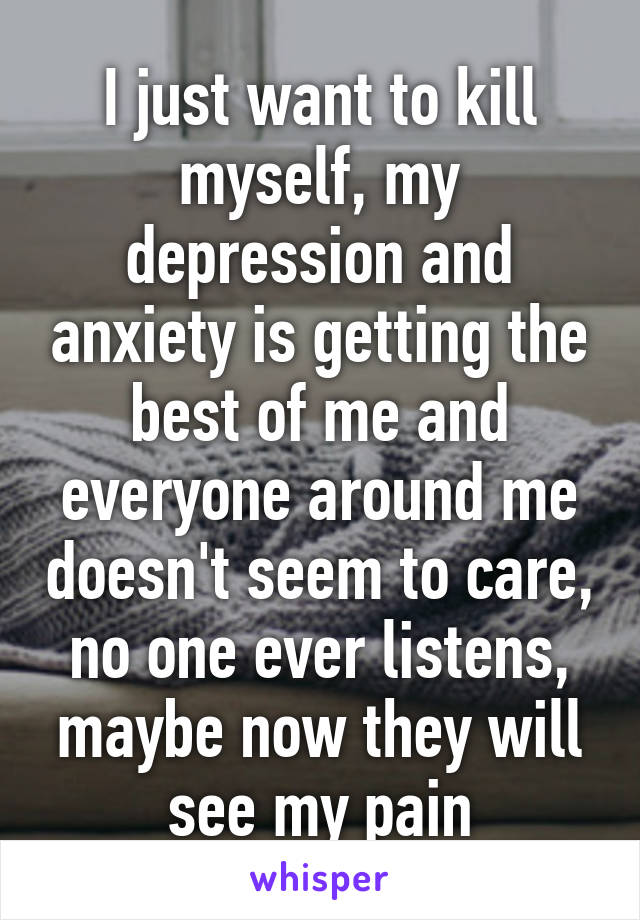 I just want to kill myself, my depression and anxiety is getting the best of me and everyone around me doesn't seem to care, no one ever listens, maybe now they will see my pain