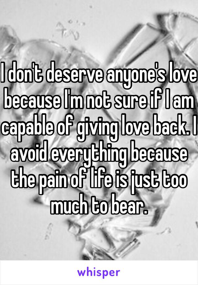 I don't deserve anyone's love because I'm not sure if I am capable of giving love back. I avoid everything because the pain of life is just too much to bear. 