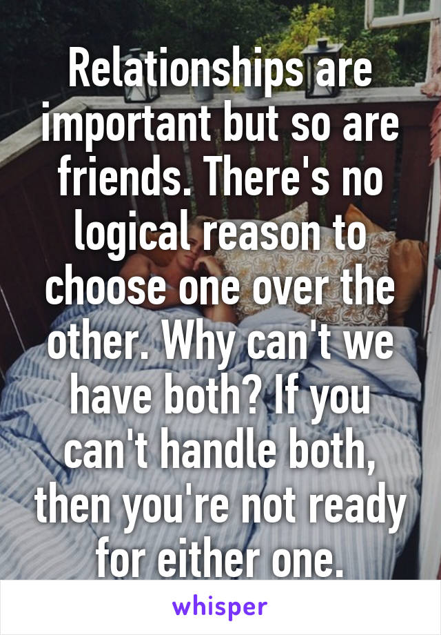 Relationships are important but so are friends. There's no logical reason to choose one over the other. Why can't we have both? If you can't handle both, then you're not ready for either one.