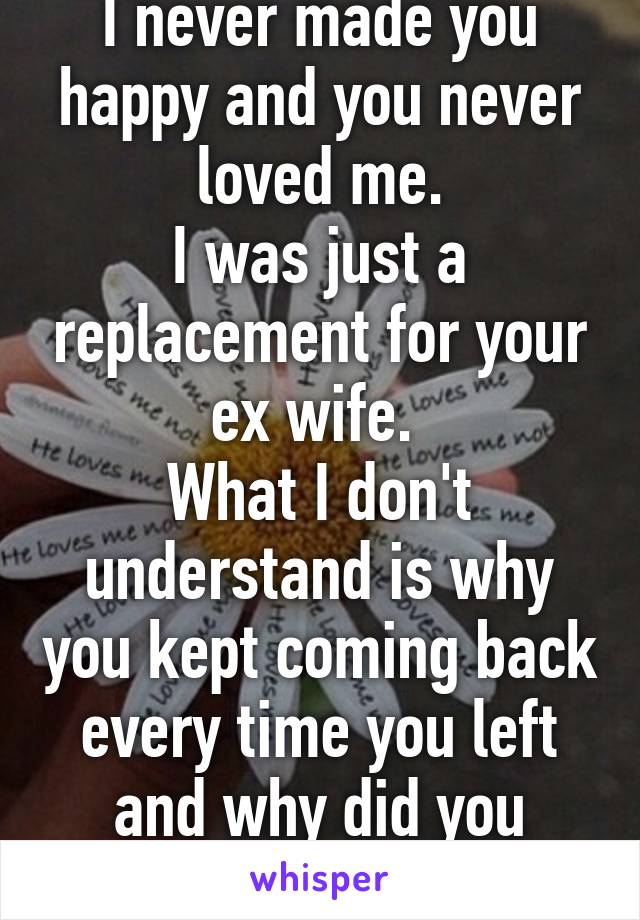 I never made you happy and you never loved me.
I was just a replacement for your ex wife. 
What I don't understand is why you kept coming back every time you left and why did you marry me? 