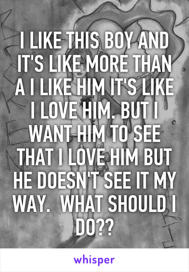 I LIKE THIS BOY AND IT'S LIKE MORE THAN A I LIKE HIM IT'S LIKE I LOVE HIM. BUT I WANT HIM TO SEE THAT I LOVE HIM BUT HE DOESN'T SEE IT MY WAY.  WHAT SHOULD I DO??