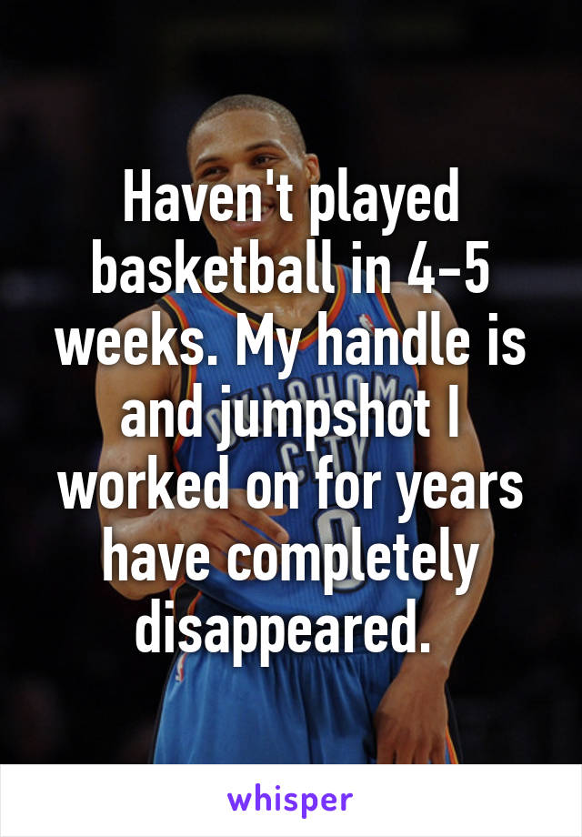 Haven't played basketball in 4-5 weeks. My handle is and jumpshot I worked on for years have completely disappeared. 