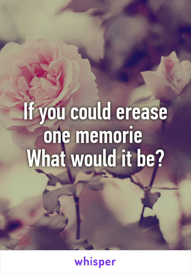 If you could erease one memorie 
What would it be?