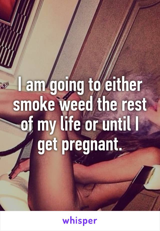 I am going to either smoke weed the rest of my life or until I get pregnant.