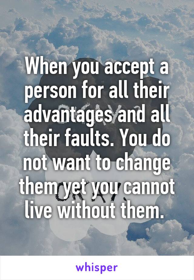 When you accept a person for all their advantages and all their faults. You do not want to change them yet you cannot live without them. 