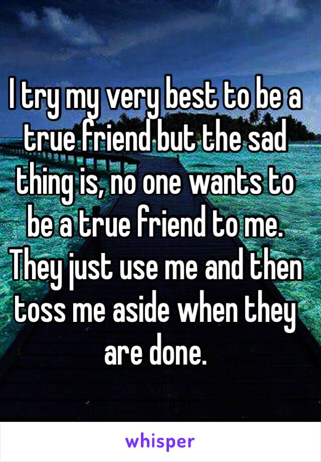 I try my very best to be a true friend but the sad thing is, no one wants to be a true friend to me. They just use me and then toss me aside when they are done.