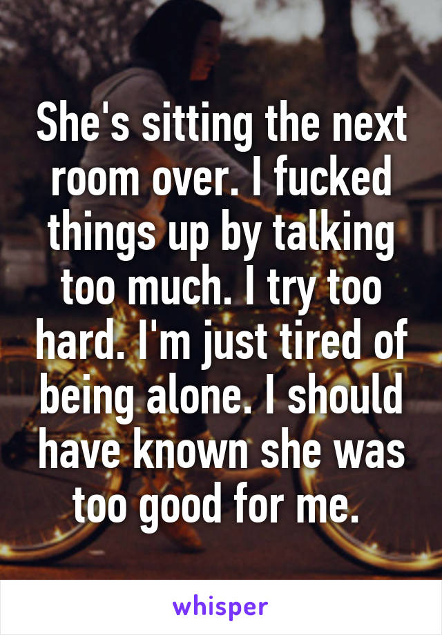 She's sitting the next room over. I fucked things up by talking too much. I try too hard. I'm just tired of being alone. I should have known she was too good for me. 