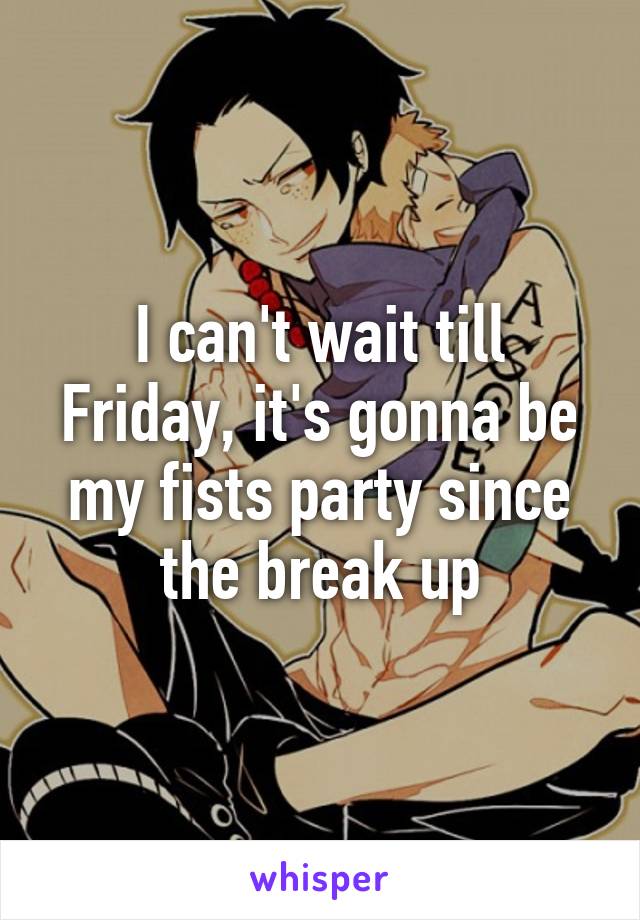 I can't wait till Friday, it's gonna be my fists party since the break up