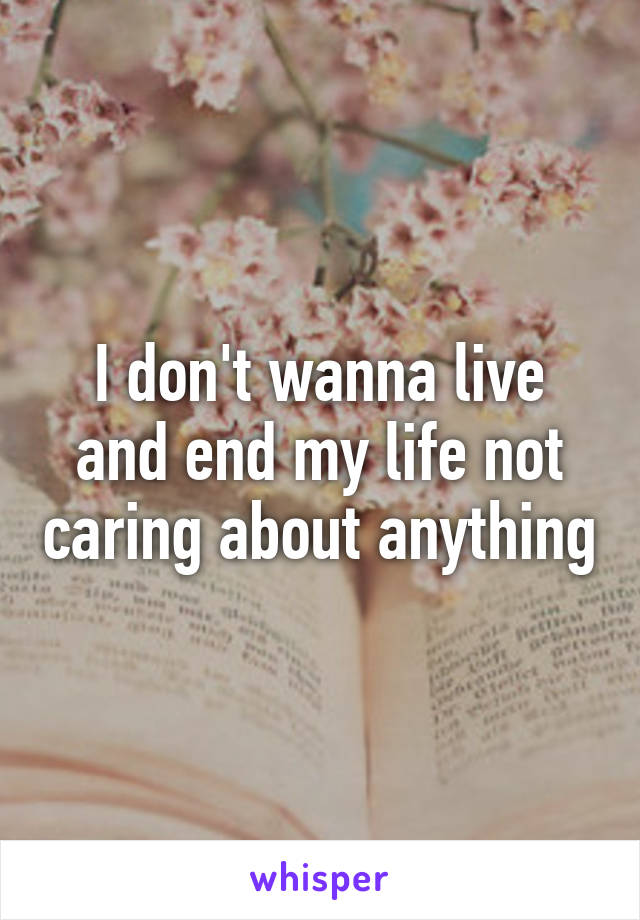 I don't wanna live and end my life not caring about anything