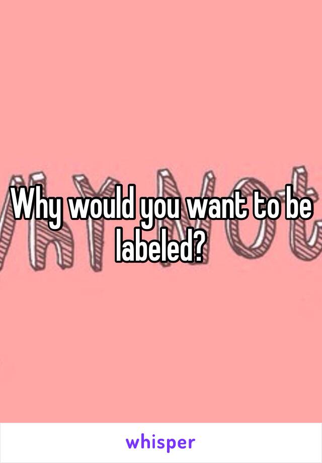 Why would you want to be labeled? 