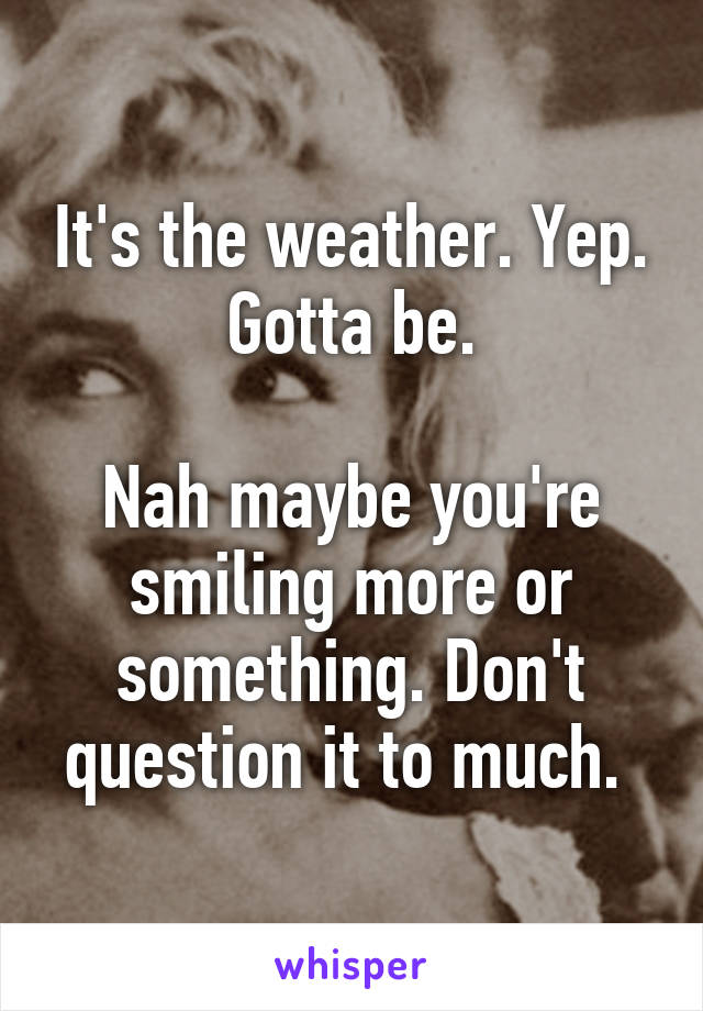 It's the weather. Yep. Gotta be.

Nah maybe you're smiling more or something. Don't question it to much. 