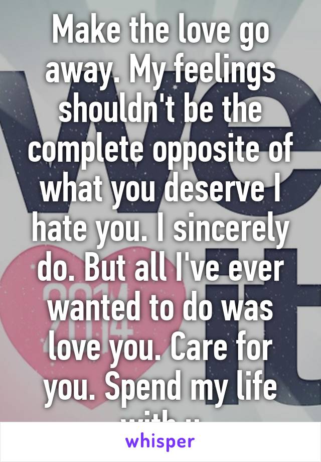 Make the love go away. My feelings shouldn't be the complete opposite of what you deserve I hate you. I sincerely do. But all I've ever wanted to do was love you. Care for you. Spend my life with u