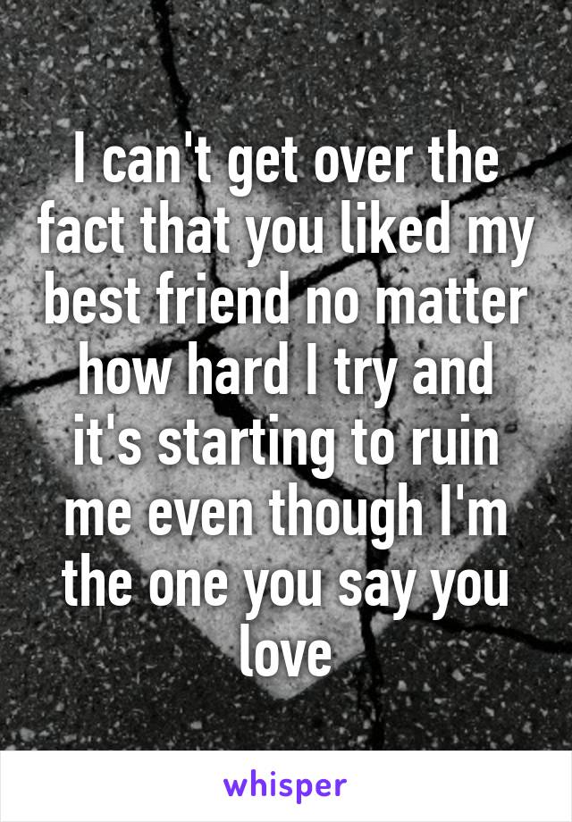 I can't get over the fact that you liked my best friend no matter how hard I try and it's starting to ruin me even though I'm the one you say you love