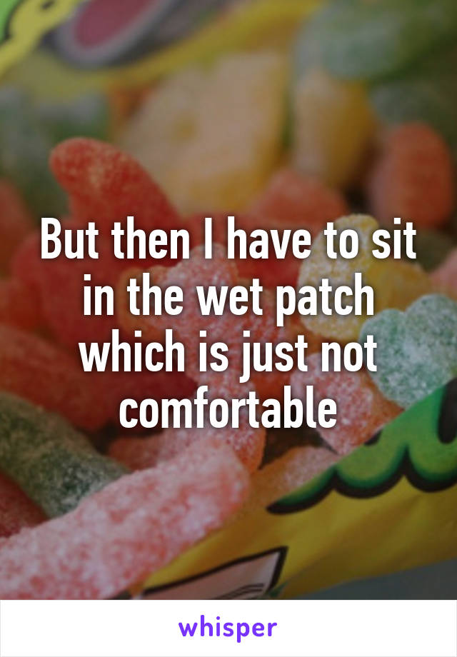 But then I have to sit in the wet patch which is just not comfortable